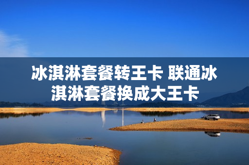 冰淇淋套餐转王卡 联通冰淇淋套餐换成大王卡