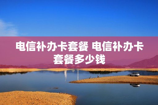 电信补办卡套餐 电信补办卡套餐多少钱