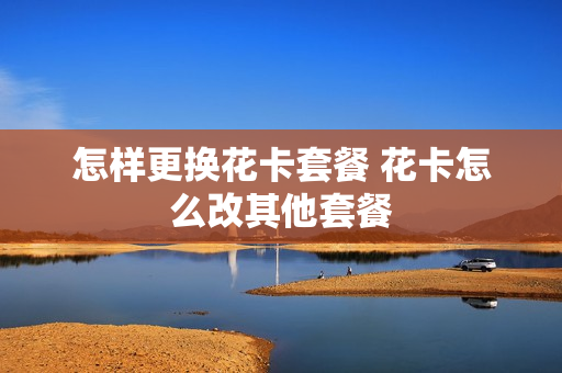 怎样更换花卡套餐 花卡怎么改其他套餐