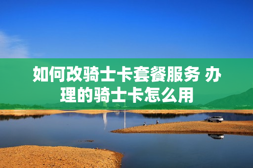 如何改骑士卡套餐服务 办理的骑士卡怎么用