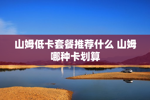 山姆低卡套餐推荐什么 山姆哪种卡划算