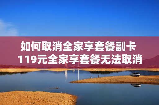 如何取消全家享套餐副卡 119元全家享套餐无法取消