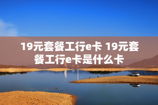 19元套餐工行e卡 19元套餐工行e卡是什么卡