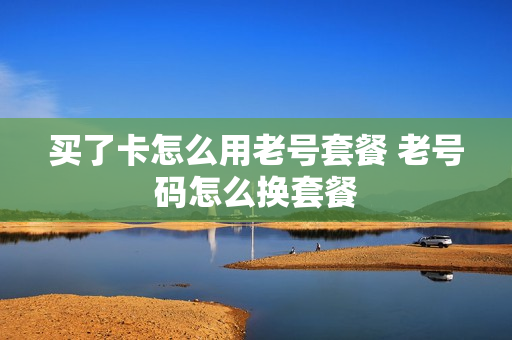 买了卡怎么用老号套餐 老号码怎么换套餐