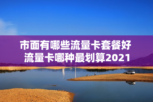 市面有哪些流量卡套餐好 流量卡哪种最划算2021