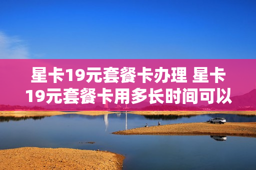 星卡19元套餐卡办理 星卡19元套餐卡用多长时间可以销户