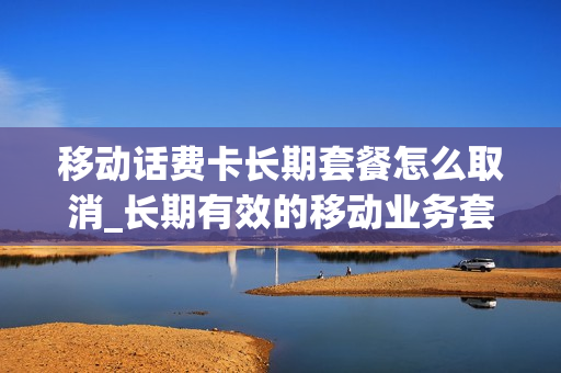 移动话费卡长期套餐怎么取消_长期有效的移动业务套餐怎么取消