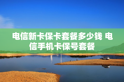电信新卡保卡套餐多少钱 电信手机卡保号套餐