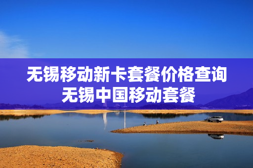 无锡移动新卡套餐价格查询 无锡中国移动套餐