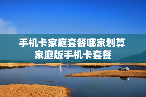 手机卡家庭套餐哪家划算 家庭版手机卡套餐