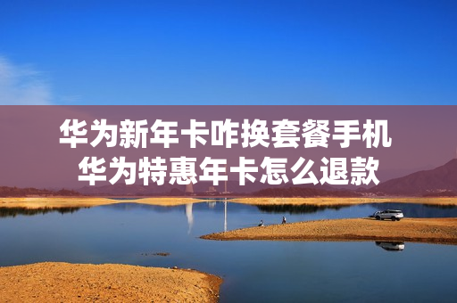 华为新年卡咋换套餐手机 华为特惠年卡怎么退款