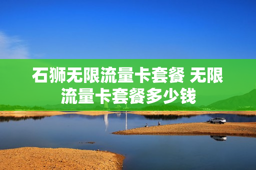 石狮无限流量卡套餐 无限流量卡套餐多少钱