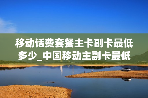 移动话费套餐主卡副卡最低多少_中国移动主副卡最低套餐