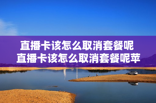 直播卡该怎么取消套餐呢 直播卡该怎么取消套餐呢苹果手机