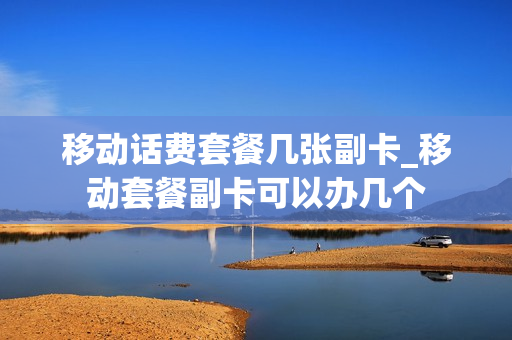 移动话费套餐几张副卡_移动套餐副卡可以办几个