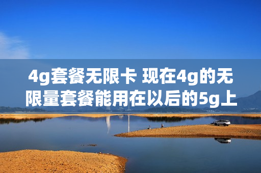4g套餐无限卡 现在4g的无限量套餐能用在以后的5g上吗