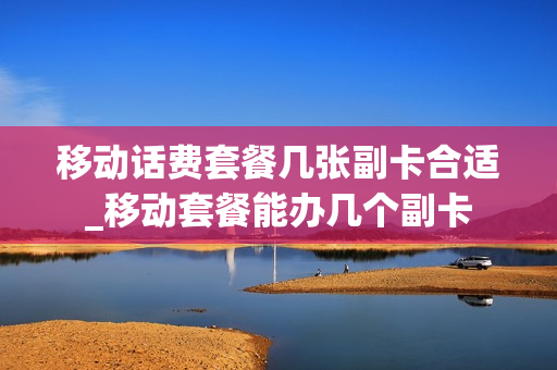 移动话费套餐几张副卡合适_移动套餐能办几个副卡