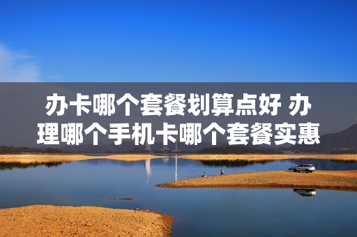 办卡哪个套餐划算点好 办理哪个手机卡哪个套餐实惠