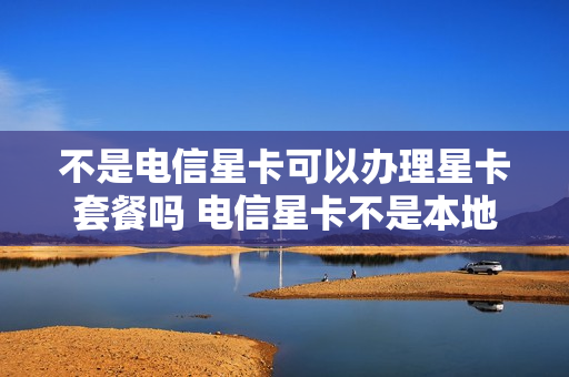 不是电信星卡可以办理星卡套餐吗 电信星卡不是本地号