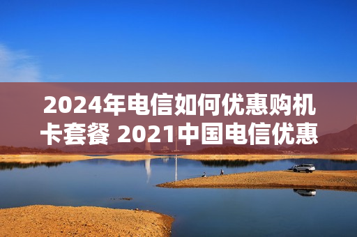 2024年电信如何优惠购机卡套餐 2021中国电信优惠购机