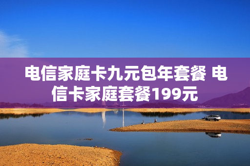 电信家庭卡九元包年套餐 电信卡家庭套餐199元