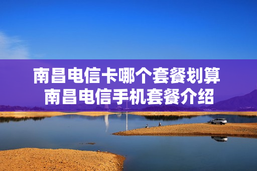 南昌电信卡哪个套餐划算 南昌电信手机套餐介绍