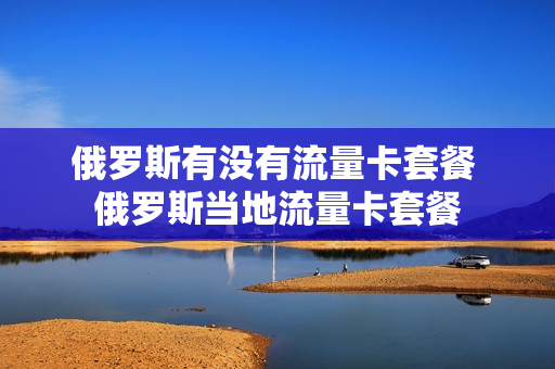 俄罗斯有没有流量卡套餐 俄罗斯当地流量卡套餐