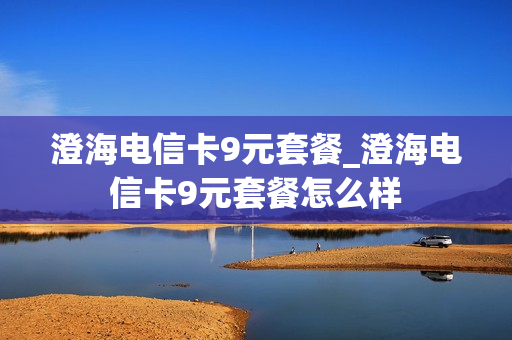 澄海电信卡9元套餐_澄海电信卡9元套餐怎么样