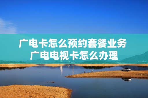 广电卡怎么预约套餐业务 广电电视卡怎么办理
