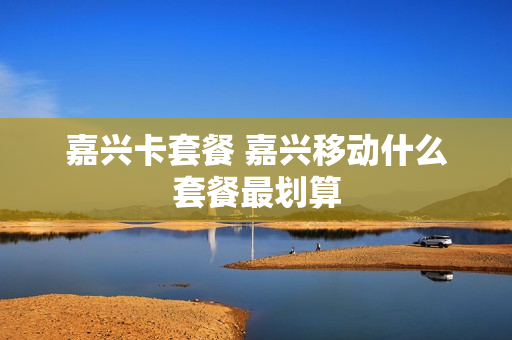 嘉兴卡套餐 嘉兴移动什么套餐最划算