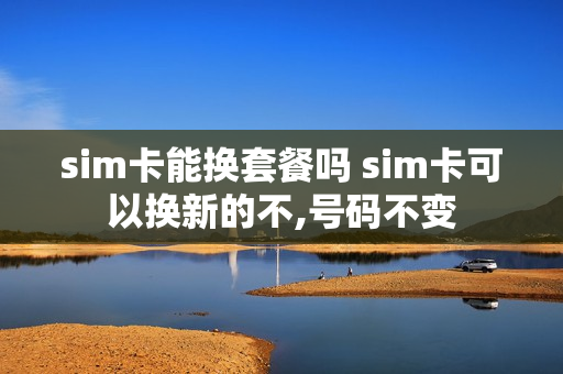 sim卡能换套餐吗 sim卡可以换新的不,号码不变