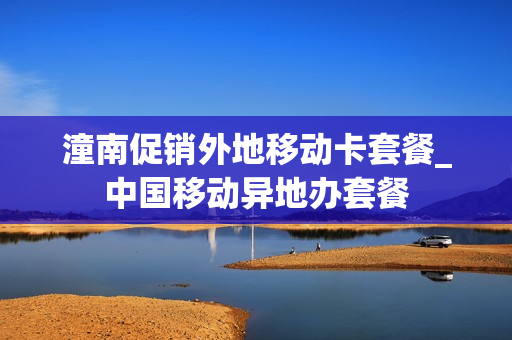 潼南促销外地移动卡套餐_中国移动异地办套餐