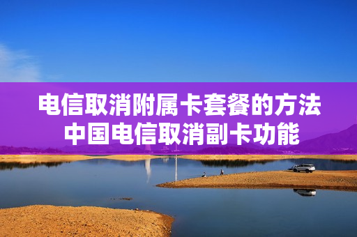 电信取消附属卡套餐的方法 中国电信取消副卡功能