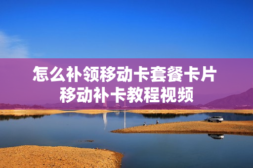 怎么补领移动卡套餐卡片 移动补卡教程视频