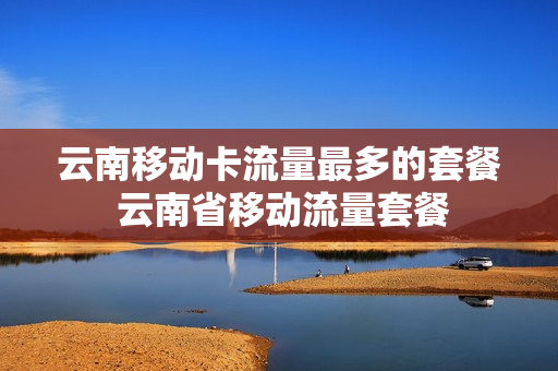 云南移动卡流量最多的套餐 云南省移动流量套餐