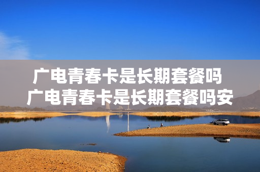 广电青春卡是长期套餐吗 广电青春卡是长期套餐吗安全吗