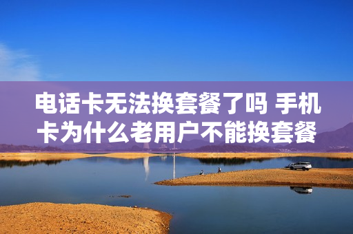电话卡无法换套餐了吗 手机卡为什么老用户不能换套餐