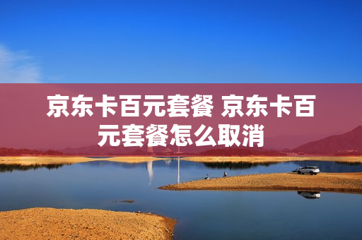 京东卡百元套餐 京东卡百元套餐怎么取消