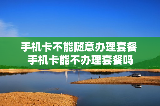 手机卡不能随意办理套餐 手机卡能不办理套餐吗