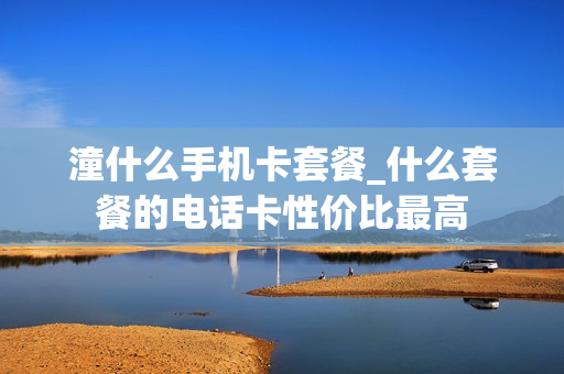 潼什么手机卡套餐_什么套餐的电话卡性价比最高