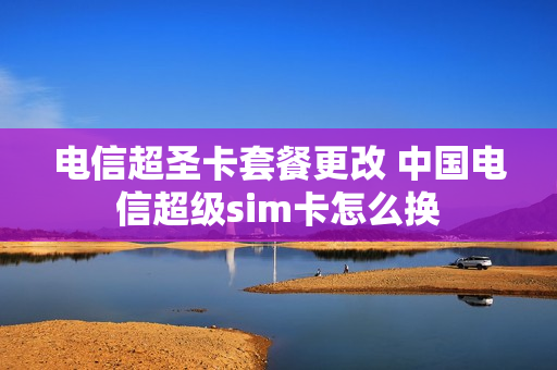 电信超圣卡套餐更改 中国电信超级sim卡怎么换