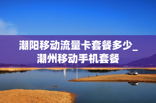潮阳移动流量卡套餐多少_潮州移动手机套餐