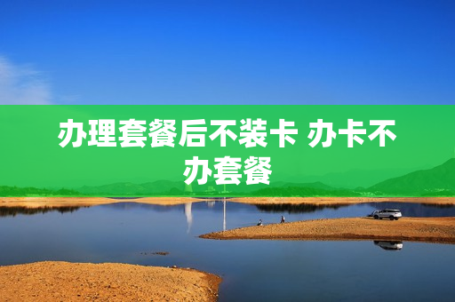 办理套餐后不装卡 办卡不办套餐