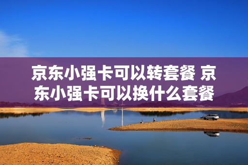 京东小强卡可以转套餐 京东小强卡可以换什么套餐