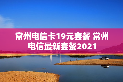 常州电信卡19元套餐 常州电信最新套餐2021