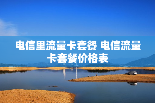电信里流量卡套餐 电信流量卡套餐价格表