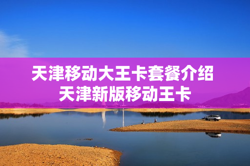 天津移动大王卡套餐介绍 天津新版移动王卡
