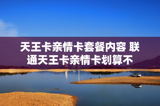 天王卡亲情卡套餐内容 联通天王卡亲情卡划算不