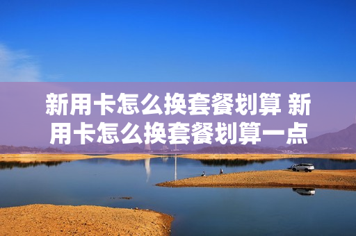 新用卡怎么换套餐划算 新用卡怎么换套餐划算一点
