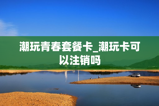 潮玩青春套餐卡_潮玩卡可以注销吗